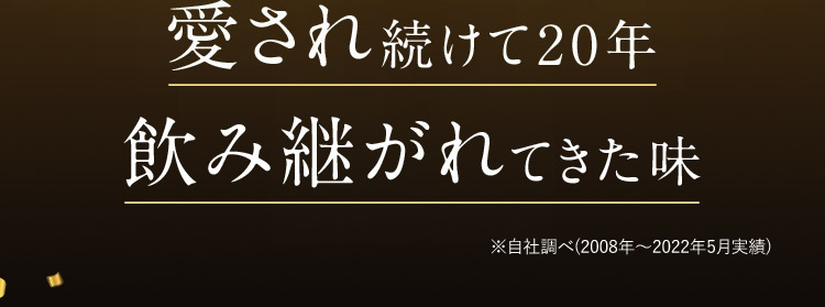 愛され続けて20年 飲み継がれてきた味 ※自社調べ(2008年から2022年5月実績)