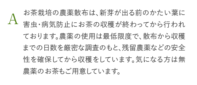 A お茶栽培の農薬散布は、新芽が出る前のかたい葉に害虫・病気防止にお茶の収穫が終わってから行われております。農薬の使用は最低限度で、散布から収穫までの日数を厳密な調査のもと、残留農薬などの安全性を確保してから収穫をしています。気になる方は無農薬のお茶もご用意しています。