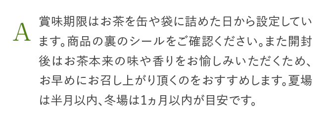 A 賞味期限はお茶を缶や袋に詰めた日から設定しています。商品の裏のシールをご確認ください。また開封後はお茶本来の味や香りをお愉しみいただくため、お早めにお召し上がり頂くのをおすすめします。夏場は半月以内、冬場は1ヵ月以内が目安です。