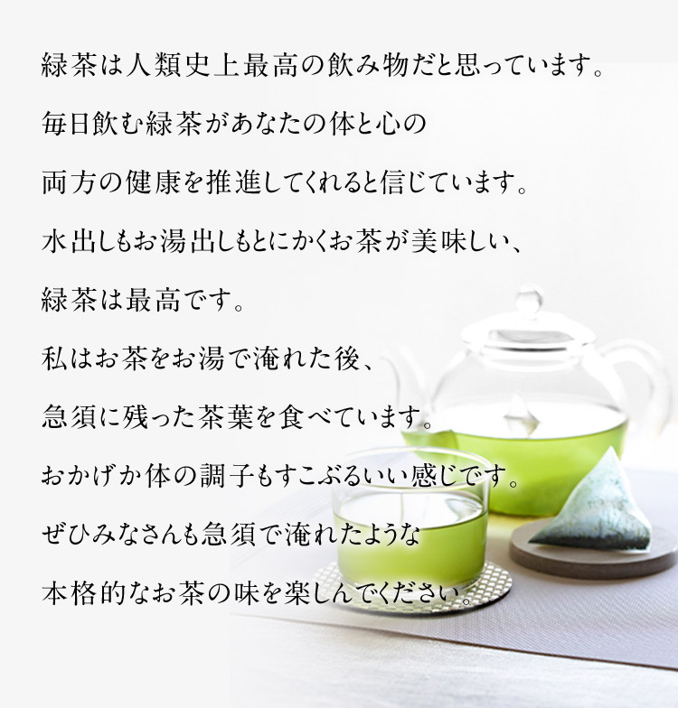 緑茶は人類史上最高の飲み物だと思っています。毎日飲む緑茶があなたの体と心の両方の健康を推進してくれると信じています。水出しもお湯出しもとにかくお茶が美味しい、緑茶は最高です。私はお茶をお湯で淹れた後、急須に残った茶葉を食べています。おかげか体の調子もすこぶるいい感じです。ぜひみなさんも急須で淹れたような本格的なお茶の味を楽しんでください。