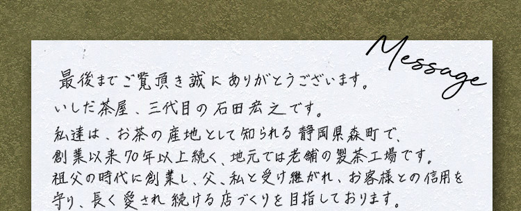 Message 最後までご覧頂き誠にありがとうございます。いしだ茶屋、三代目の石田宏之です。私達は、お茶の産地として知られる静岡県森町で、創業以来70年以上続く、地元では老舗の製茶工場です。祖父の時代に創業し、父、私と受け継がれ、お客様との信用を守り、長く愛され続ける店づくりを目指しております。