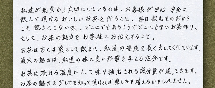 私達が創業から大切にしているのは、お客様が安心・安全に飲んで頂けるおいしいお茶を作ること、毎日飲むものだからこそ飽きのこない味、どこにでもあるようでどこにもないお茶作り、そして、お茶の魅力をお客様にお伝えすること。お茶は古くは薬として飲まれ、私達の健康を長く支えてくれています。最大の魅力は、私達の体に良い影響を与える成分です。お茶は淹れる温度によって味や抽出される成分量が違ってきます。お茶の魅力を少しでも知って頂ければ楽しみも増えるかもしれません。