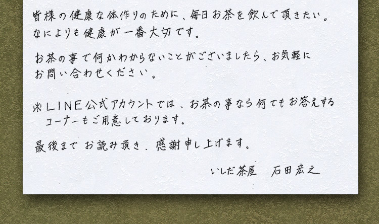 皆様の健康な体作りのために、毎日お茶を飲んで頂きたい。なによりも健康が一番大切です。お茶の事で何かわからないことがございましたら、お気軽にお問い合わせください。※LINE公式アカウントでは、お茶の事なら何でもお答えするコーナーもご用意しております。最後までお読み頂き、感謝申し上げます。いしだ茶屋石田宏之