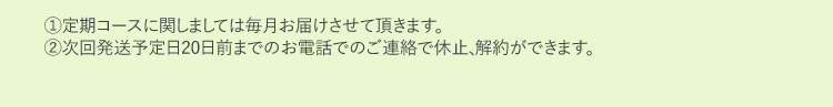 1定期コースに関しましては毎月お届けさせて頂きます。2次回発送予定日20日前までのお電話でのご連絡で休止、解約ができます。