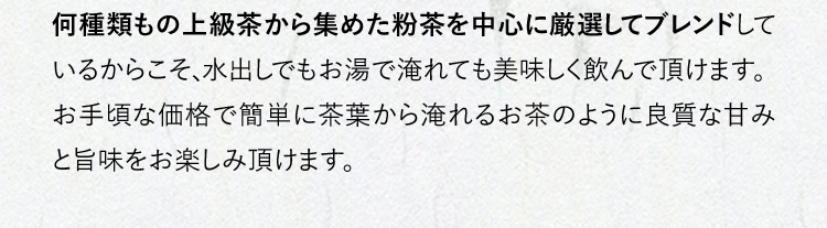 何種類もの上級茶から集めた粉茶を中心に厳選してブレンドしているからこそ、水出しでもお湯で淹れても美味しく飲んで頂けます。お手頃な価格で簡単に茶葉から淹れるお茶のように良質な甘みと旨味をお楽しみ頂けます。