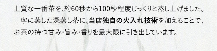 上質な一番茶を、約60秒から100秒程度じっくりと蒸し上げました。丁寧に蒸した深蒸し茶に、当店独自の火入れ技術を加えることで、お茶の持つ甘み・旨み・香りを最大限に引き出しています。