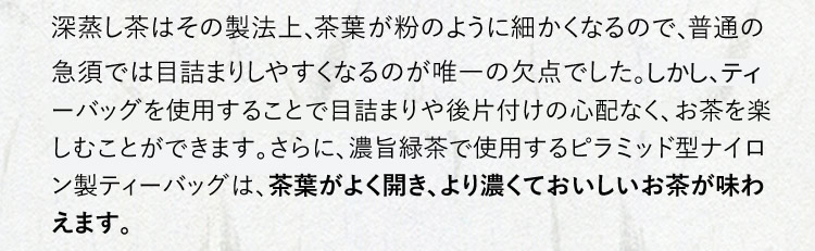 深蒸し茶はその製法上、茶葉が粉のように細かくなるので、普通の急須では目詰まりしやすくなるのが唯一の欠点でした。しかし、ピラミッド型のナイロン製ティーバッグを使用することで、後片付けの心配なくお茶を楽しむことが出来ます。