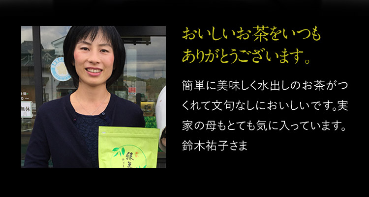 おいしいお茶をいつもありがとうございます。 簡単に美味しく水出しのお茶がつくれて文句なしにおいしいです。実家の母もとても気に入っています。鈴木祐子さま