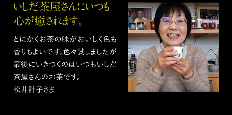 いしだ茶屋さんにいつも心が癒されます。 とにかくお茶の味がおいしく色も香りもよいです。色々試しましたが最後にいきつくのはいつもいしだ茶屋さんのお茶です。松井計子さま